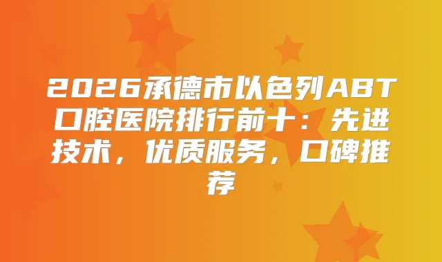 2026承德市以色列ABT口腔医院排行前十:先进技术,优质服务,口碑推荐