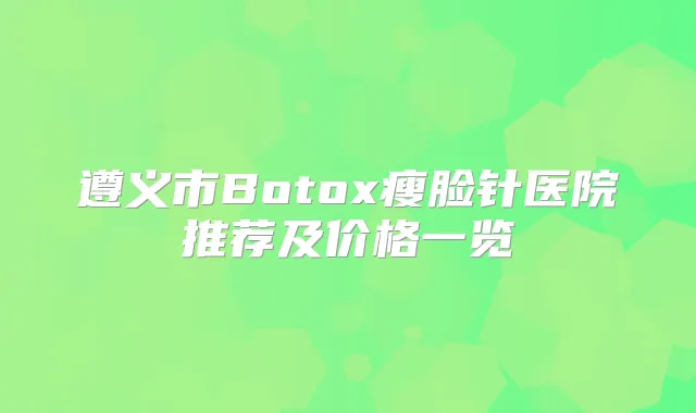 遵义市Botox瘦脸针医院推荐及价格一览