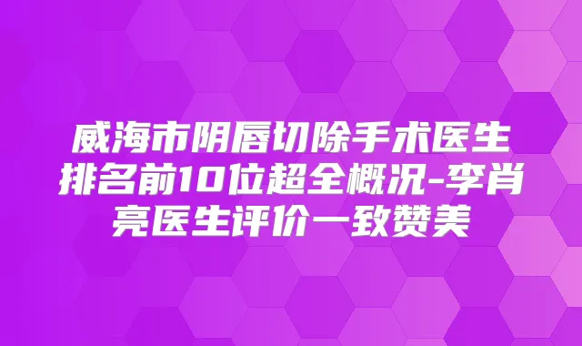 威海市阴唇切除手术医生排名前10位超全概况-李肖亮医生评价一致赞美