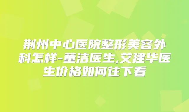 荆州中心医院整形美容外科怎样-董洁医生,艾建华医生价格如何往下看