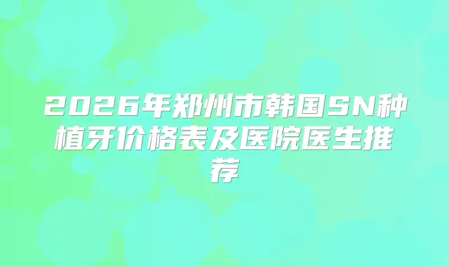 2026年郑州市韩国SN种植牙价格表及医院医生推荐