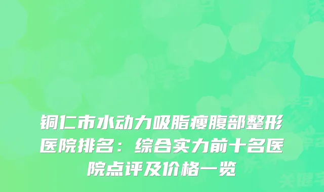 铜仁市水动力吸脂瘦腹部整形医院排名：综合实力前十名医院点评及价格一览