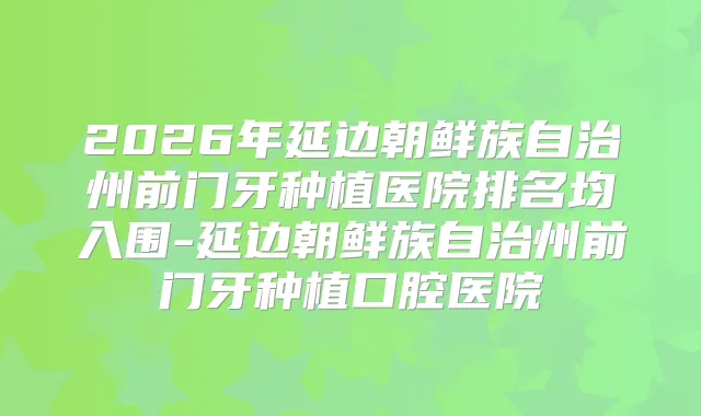2026年延边朝鲜族自治州前门牙种植医院排名均入围-延边朝鲜族自治州前门牙种植口腔医院