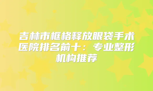 吉林市框格释放眼袋手术医院排名前十：专业整形机构推荐
