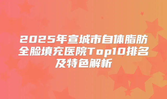 2025年宣城市自体脂肪全脸填充医院Top10排名及特色解析