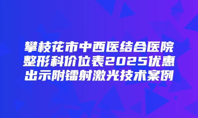 攀枝花市中西医结合医院整形科价位表2025优惠出示附镭射激光技术案例