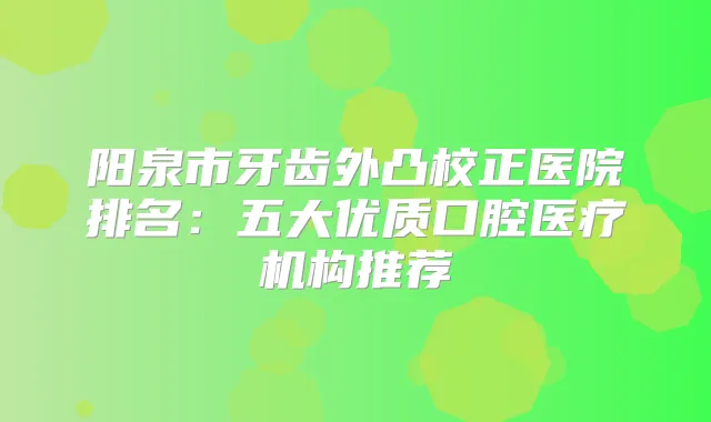 阳泉市牙齿外凸校正医院排名：五大优质口腔医疗机构推荐