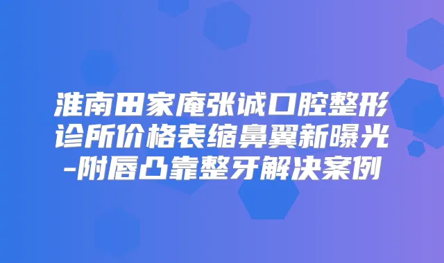 淮南田家庵张诚口腔整形诊所价格表缩鼻翼新曝光-附唇凸靠整牙解决案例