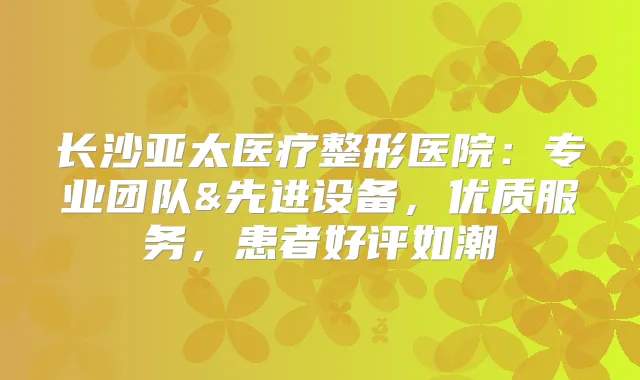 长沙亚太医疗整形医院:专业团队&先进设备,优质服务,患者好评如潮