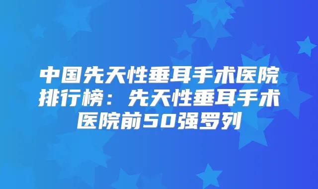 中国先天性垂耳手术医院排行榜：先天性垂耳手术医院前50强罗列