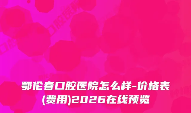 鄂伦春口腔医院怎么样-价格表(费用)2026在线预览