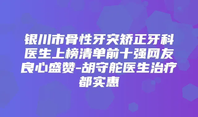 银川市骨性牙突矫正牙科医生上榜清单前十强网友良心盛赞-胡守舵医生都实惠
