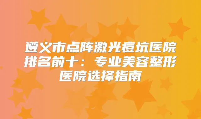 遵义市点阵激光痘坑医院排名前十：专业美容整形医院选择指南