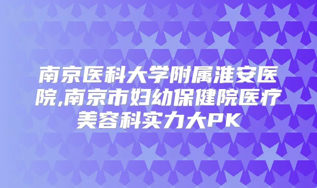 南京医科大学附属淮安医院,南京市妇幼保健院医疗美容科实力大PK