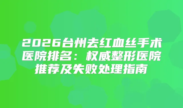 2026台州去红血丝手术医院排名：整形医院推荐及失败处理指南