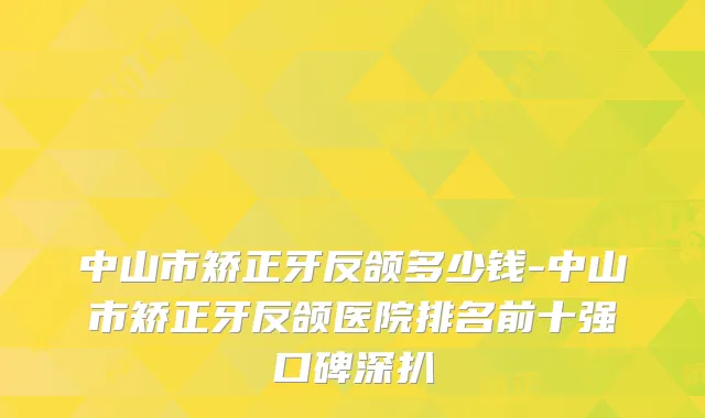 中山市矫正牙反颌多少钱-中山市矫正牙反颌医院排名前十强口碑深扒