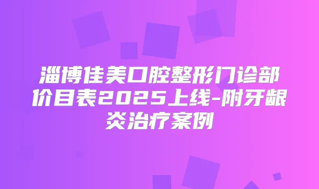 淄博佳美口腔整形门诊部价目表2025上线-附牙龈炎案例