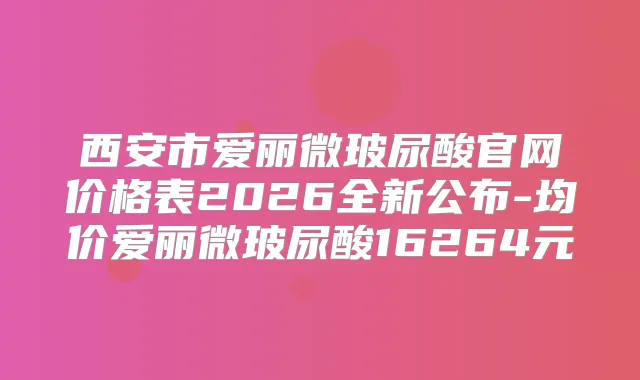 西安市爱丽微玻尿酸官网价格表2026全新公布-均价爱丽微玻尿酸16264元