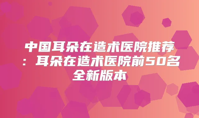 中国耳朵在造术医院推荐：耳朵在造术医院前50名全新版本