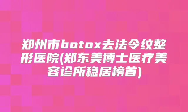 郑州市去法令纹整形医院(郑东美博士医疗美容诊所稳居榜首)