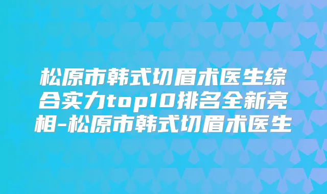 松原市韩式切眉术医生综合实力top10排名全新亮相-松原市韩式切眉术医生