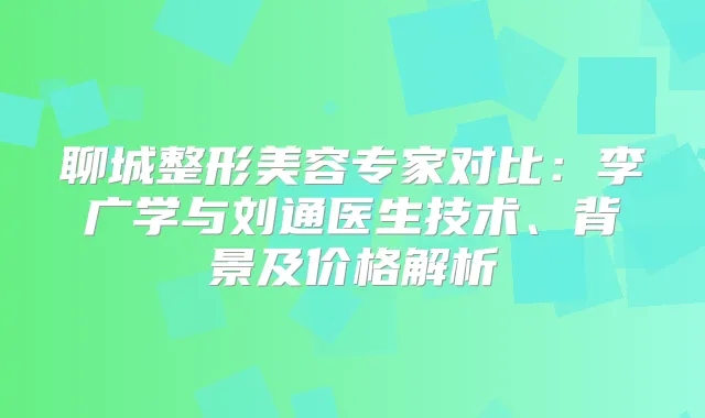 聊城整形美容专家对比：李广学与刘通医生技术、背景及价格解析