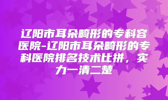 辽阳市耳朵畸形的专科容医院-辽阳市耳朵畸形的专科医院排名技术比拼，实力一清二楚