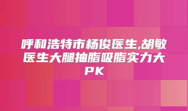 呼和浩特市杨俊医生,胡敏医生大腿抽脂吸脂实力大PK