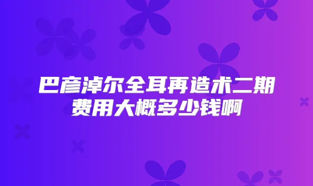 巴彦淖尔全耳再造术二期费用大概多少钱啊
