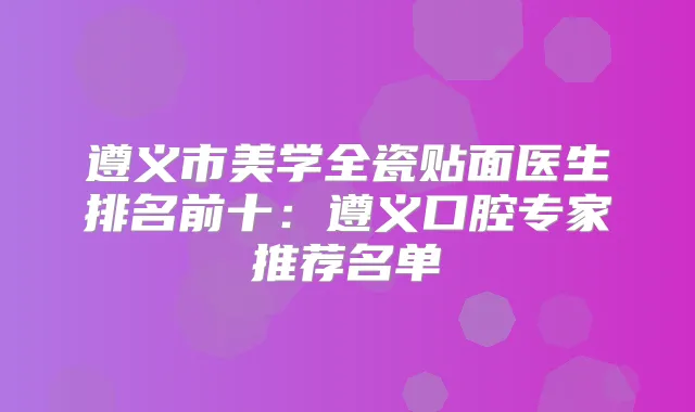 遵义市美学全瓷贴面医生排名前十：遵义口腔专家推荐名单