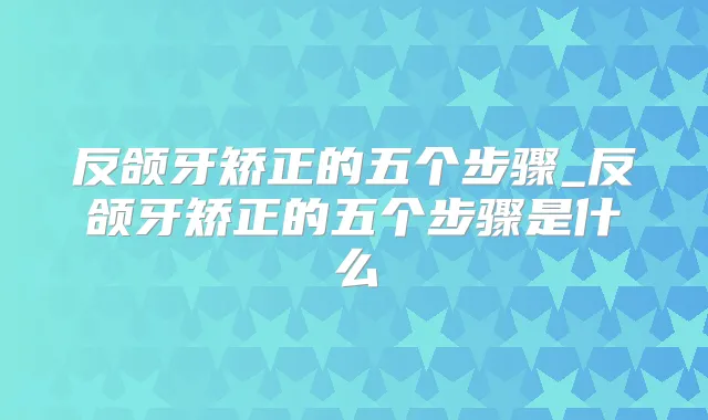 反颌牙矫正的五个步骤_反颌牙矫正的五个步骤是什么