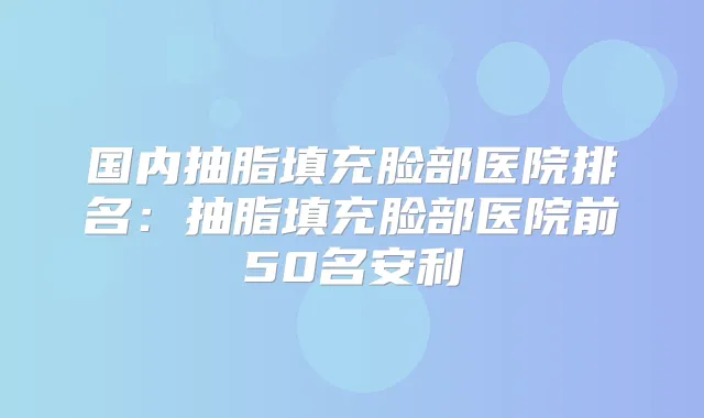 国内抽脂填充脸部医院排名：抽脂填充脸部医院前50名安利