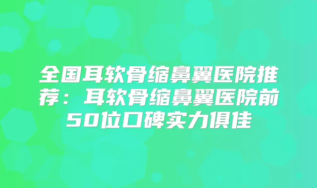 全国耳软骨缩鼻翼医院推荐:耳软骨缩鼻翼医院前50位口碑实力俱佳