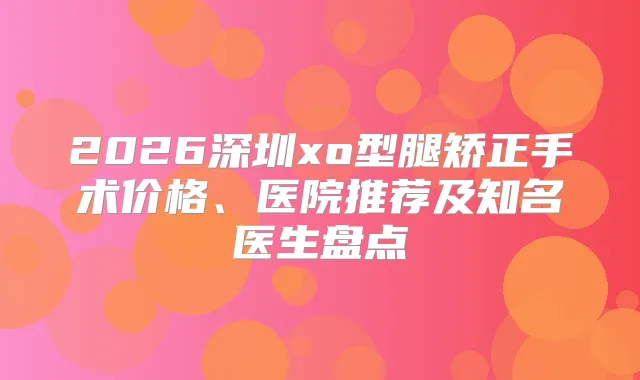 2026深圳xo型腿矫正手术价格、医院推荐及知名医生盘点