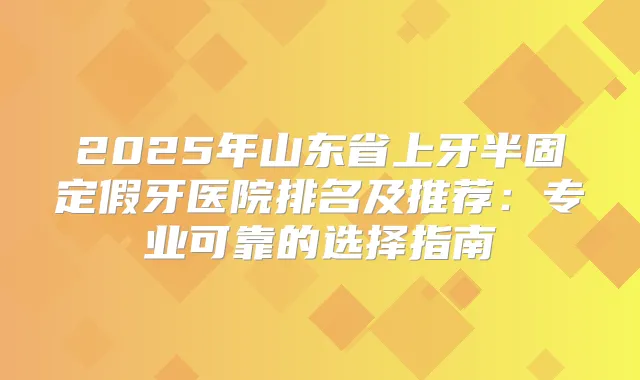 2025年山东省上牙半固定假牙医院排名及推荐：专业可靠的选择指南