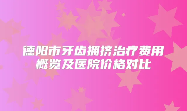 德阳市牙齿拥挤费用概览及医院价格对比