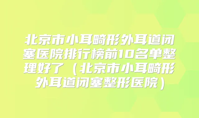 北京市小耳畸形外耳道闭塞医院排行榜前10名单整理好了（北京市小耳畸形外耳道闭塞整形医院）