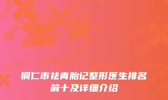 铜仁市祛青胎记整形医生排名前十及详细介绍
