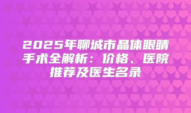 2025年聊城市晶体眼睛手术全解析：价格、医院推荐及医生名录