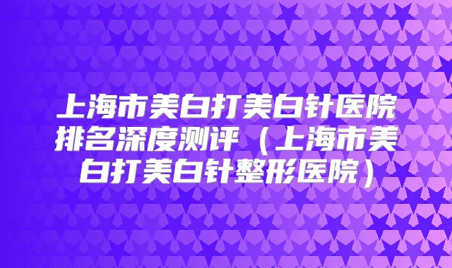 上海市美白打美白针医院排名深度测评（上海市美白打美白针整形医院）