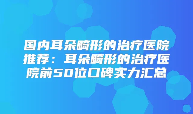 国内耳朵畸形的医院推荐：耳朵畸形的医院前50位口碑实力汇总