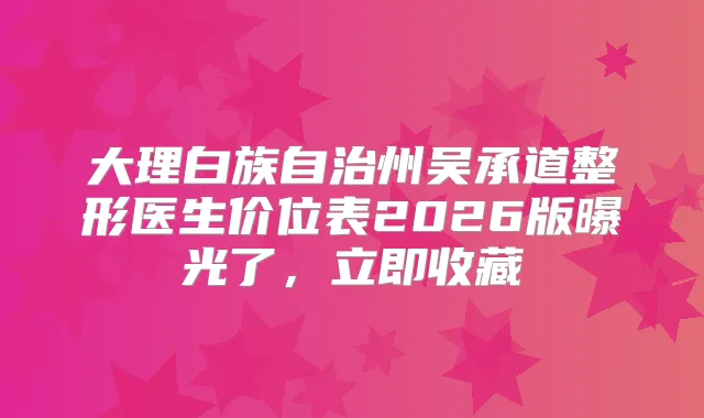 大理白族自治州吴承道整形医生价位表2026版曝光了，立即收藏