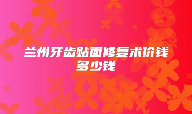 兰州牙齿贴面修复术价钱多少钱