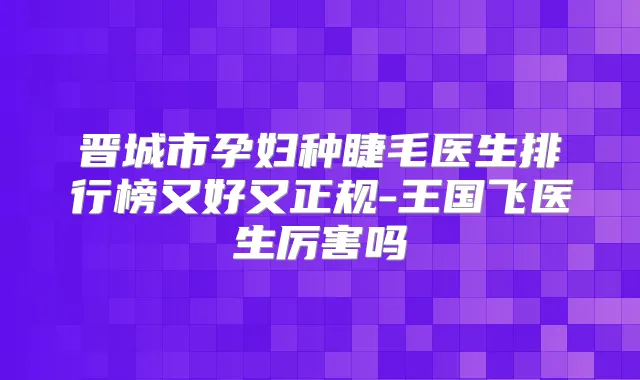 晋城市孕妇种睫毛医生排行榜又好又正规-王国飞医生厉害吗
