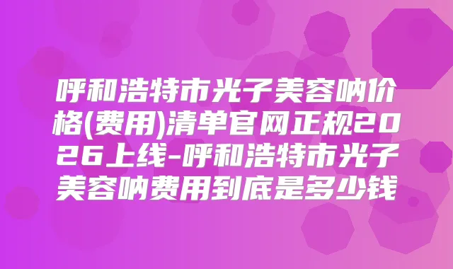呼和浩特市光子美容呐价格(费用)清单官网正规2026上线-呼和浩特市光子美容呐费用到底是多少钱