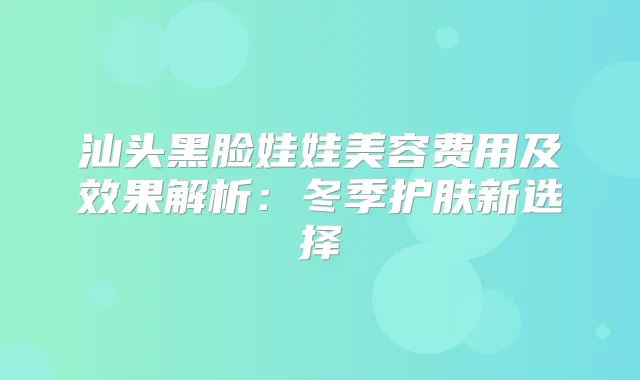 汕头黑脸娃娃美容费用及效果解析:冬季护肤新选择
