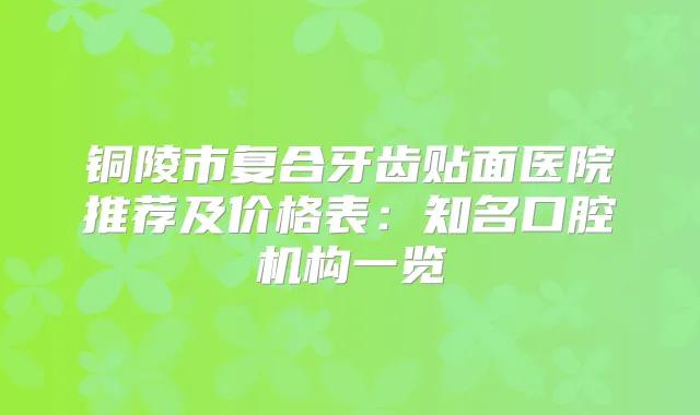 铜陵市复合牙齿贴面医院推荐及价格表:知名口腔机构一览