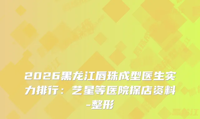 2026黑龙江唇珠成型医生实力排行：艺星等医院探店资料-整形