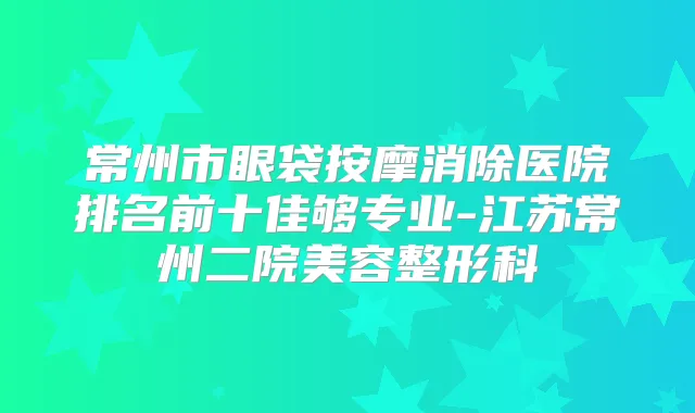 常州市眼袋按摩消除医院排名前十佳够专业-江苏常州二院美容整形科