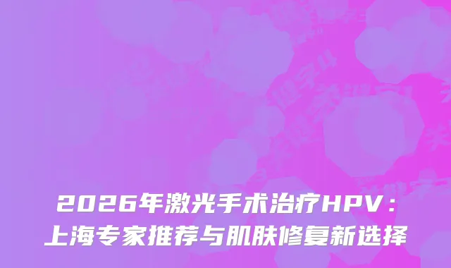 2026年激光手术HPV：上海专家推荐与肌肤修复新选择